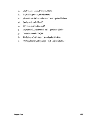 a. Ich/trinken gern/trocken-/Wein
b. Sie/haben/frisch-/Himbeeren?
c. Ich/möchten/Wienerschnitzel mit grün-/Bohnen
d. Das/sein/frisch-/Brot?
e. Es/geben/grün-/Spargel?
f. Ich/nehmen/Kalbsbraten mit gemischt-/Salat
g. Das/sein/stark-/Kaffee
h. Sie/bringen/bitte/zwei weichgekocht-lEier
i. Wir/möchten/Heidelbeeren mit frisch-/Sahne
LessonFive 161
 