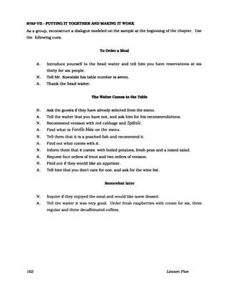 STEPVD - PUTI1NG D' TOGETBER AND MAKING D' WORK
As a group, reconstruct a dialogue modeled on the sampIe at the beginning of the chapter. Use
the following cues.
162
To Order a Meal
A. Introduce yourself to the head walter and tell him you have reservations at six
thirty for six people.
N. Tell Mr. Kowalski his table number is seven.
A. Thank. the head waiter.
The Walter Comes to the TabIe
N. Ask the guests if they have already selected from the menu.
A. Tell the walter that you have not, and ask him for his recommendatlons.
N. Recommend venison with red cabbage and Spätzle.
A. Find what is Forelle blau on the menu.
N. Tell them that it 1s a poached fish and recommend 1t.
A. Find out what comes with 1t.
N. Infonn them that it comes with boiled potatoes, fresh peas and a mixed salad.
A. Request four orders oftrout and two orders ofvenison.
N. Find out if they would like an appetizer.
A. Tell him that you don't care for one, and ask for the wine list.
Somewhat later
N. Inqurre if they enjoyed the meal and would like some dessert.
A. Tell the walter it was very good. Order fresh raspberries with cream for six, three
regular and three decaffeinated coffees.
Lesson Five
 