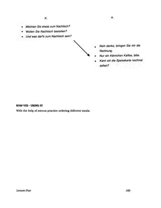 N.
• Möchten Sie etwas zum Nachtisch?
• Wollen Sie Nachtisch bestellen?
• Und was darf's zum Nachtisch sein?
STEPVID - USING IT
With the help of menus pracUce ordering different meals.
LessonFive
•
•
A.
Nein danke, bringen··Sie rnirdie
Rechnung.
Nur ein Kännchen· Kaffee, bitte.
• Kann ich die Speisekarteflochmal
sehen?
165
 