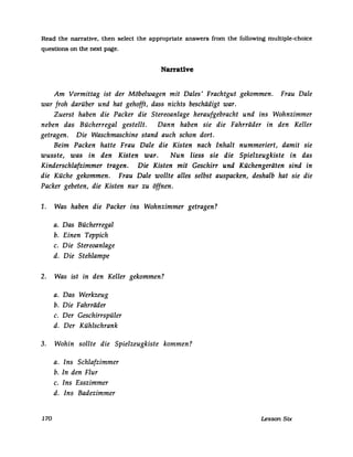 Read the narrative. then select the appropriate answers from the followmg multiple-choice
questions on the next page.
Narrative
Am Vormittag ist der Möbelwagen mit Dales' Frachtgut gekommen. Frau Dale
war froh darüber und hat gehofft, dass nichts beschädigt war.
Zuerst haben die Packer die Stereoanlage heraufgebracht und ins Wohnzimmer
neben das Bücherregal gestellt. Dann haben sie die Fahrräder in den Keller
getragen. Die Waschmaschine stand auch schon dort.
Beim Packen hatte Frau Dale die Kisten nach Inhalt nummeriert, damit sie
wusste, was in den Kisten war. Nun liess sie die Spielzeugkiste in das
Kinderschlafzimmer tragen. Die Kisten mit Geschirr und Küchengeräten sind in
die Küche gekommen. Frau Dale wollte alles selbst auspacken, deshalb hat sie die
Packer gebeten, die Kisten nur zu öffnen.
1. Was haben die Packer ins Wohnzimmer getragen?
a. Das Bücherregal
b. Einen Teppich
c. Die Stereoanlage
d. Die Stehlampe
2. Was ist in den Keller gekommen?
a. Das Werkzeug
b. Die Fahrräder
c. Der Geschirrspüler
d. Der Kühlschrank
3. Wohin sollte die Spielzeugkiste kommen?
170
a. Ins Schlafzimmer
b. In den Flur
c. Ins Esszimmer
d. Ins Badezimmer
Lesson Six
 