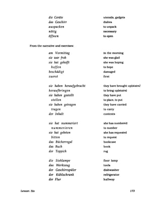 die Geräte
das Geschirr
auspacken
nötig
öffnen
From the narrative and exercises:
Lesson Stx
am Vormittag
sie war froh
sie hat gehofft
hoffen
beschädigt
zuerst
sie haben heraufgebracht
heraufbringen
sie haben gestellt
stellen
sie haben getragen
tragen
der Inhalt
sie hat nummeriert
nummerieren
sie hat gebeten
bitten
das Bücherregal
das Buch
der Teppich
die Stehlampe
das Werkzeug
der Geschirrspüler
der Kühlschrank
der Flur
utensils. gadgets
dlshes
tounpack
necessary
to open
in the morning
shewasglad
she was hoping
to hope
damaged
first
they have brought up(statrs)
to bring up(stairs)
they have put
to place. to put
they have carried
to carry
contents
she has numbered
to number
she has requested
to request
bookcase
book
rug
floor lamp
tools
dishwasher
refrigerator
hallway
173
 