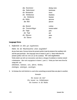 das Esszimmer
das Badezimmer
die Bettwäsche
die Wolldecken
die Wolldecke
die Bilder
das Bild
das Besteck
der Tennisschliiger
die Töpfe
der Topf
die Pfannen
die Pfanne
dining room
bathroom
linen
blankets
blanket
pictures
picture
cutlery
tennis-racket
pots
pot
pans
pan
Language Notes
1. Hoffentlich ist alles gut angekommen.
Haben Sie die Waschmaschine schon ausgeladen?
As you have seen, German forms the present perfect tense by means of an auxiliary verb
and the past participle. (See language notes in lesson 2, part 1). Some verbs form the
present perfect with the verb sein as the auxiliary: Wir sind angekommen.
Verbs which use sein are intransitive and show a change of condition or motion toward
a destination. (See verb conjugation in lesson 1, part 1). Verbs you have seen thus far
using sein are:
ankommen, kommen, sein, fahren, bleiben,
einsteigen, umsteigen, aussteigen.
2. In German the verb kommen is used when something is moved from one place to another.
Example:
Wo kommt die hin?
Die kommt ins Schlafzimmer.
Die kommen in die Küche.
174 Lesson Six
 