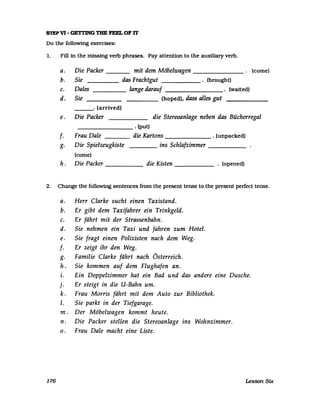S1EPV1- GETI'ING THE FEEL OF 1T
Do the following exercises:
1. Fill in the missing verb phrases. Pay attention to the auxiliary verb.
a.
b.
c.
d.
e.
Die Packer mit dem Möbelwagen . (corne)
Sie das Frachtgut . (brought)
Dales lange darauf . (walted)
Sie ____ (hoped), dass alles gut
. (arrlved)
Die Packer die Stereoanlage neben das Bücherregal
________ . (put)
f. Frau Dale ___ die Kartons . (unpacked)
g. Die Spielzeugkiste ins Schlafzimmer _____
(corne)
h . Die Packer _____ die Kisten . (opened)
2. Change the followtng sentences from the present tense to the present perfect tense.
a. Herr Clarke sucht einen Taxistand.
b. Er gibt dem Taxifahrer ein Trinkgeld.
c. Er fährt mit der Strassenbahn.
d. Sie nehmen ein Taxi und fahren zum Hotel.
e. Sie fragt einen Polizisten nach dem Weg.
f. Er zeigt ihr den Weg.
g. Familie Clarke fährt nach Österreich.
h . Sie kommen auf dem Flughafen an.
i. Ein Doppelzimmer hat ein Bad und das andere eine Dusche.
j. Er steigt in die U-Bahn um.
k. Frau Morris fährt mit dem Auto zur Bibliothek.
1. Sie parkt in der Tiefgarage.
m. Der Möbelwagen kommt heute.
n. Die Packer stellen die Stereoanlage ins Wohnzimmer.
o. Frau Dale macht eine Liste.
176 Lesson Six
 