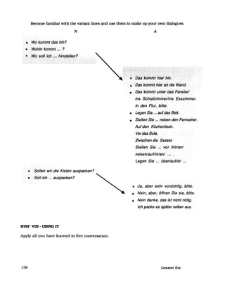Become familiar with the variant lines and use them to make up your own dialogues.
N
• W6kol11mtdas hin?
• Wdhinkol17l17t...?
• ·W()solrich .•.<hil1stellel1?
• Sollen wir die Kisten auspacken?
• Solrich ... auspacken?
STEP vm -USING lT
Apply all you have learned in free conversation.
178
A
••••••••••••••••••••••••••••••••••••••• i•••••••••••••••••••••••••••••••••••••••••••••••••i••••••••••••••••••.......................................
«.·tJaskcifrrfr,,>i1iiifhilt
• Dliskol17rf1t hititarl>die Wand.
• Das komiflI unteidas> Fenster/
ins Schlafzimmer/ins Esszimmer.
In den Flur, .bitte.
• Legen Sie ... aufdas Bett.
• Stellen Sie ... neben den· Fernseher.
Auf den Küchentisch.
VordasSofa.
Zwischen die Sessel.
Stellen Sie ... vor Ihinter/
neben/auf/in/an/... .
Legen Sie ... über/auf/in/ ...
• Ja, aber sehrvoisichtig, bitte.
• Nein, aber, öffnen Sie sie, bitte.
• Nein danke, das 1st nicht nötig.
Ich packe es spater selber aus.
Lesson Stx
 
