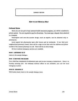 LESSON SEVEN
How TO GET M'EDICAL IIELP
Cultural Notes
Since you are not part of any national health insurance program, you will be considered a
private patient. You are required to pay for an services. You must pay a deposit when admitted
to a hospital.
Prescription and over-the-counter drugs. such as aspirin. can be obtained only in
phannacies.
Local papers list phannacies open after hours and on weekends. If you find your
neighborhood phannacy closed. there will be a sign on the door with the address and phone
number of the nearest phannacy on call. There will be an extra charge.
24-hour medical emergency services are available.
STEP I - LISTENING TO lT
Listen to the sampIe dialogue.
STEP - D SETTING TUE SCENE
Your child has complained of abdominal pain and is now running a temperature. Since it is
Sunday morning and the embassy medical officer is not available. you call the local
emergency number.
STEPm-HEARINGlT
With books closed. listen to the sampIe dialogue twice.
Lesson Seven 179
 