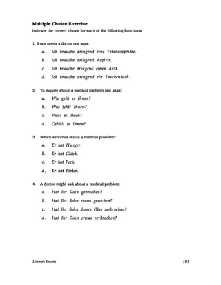 Multiple Cholce Exerclse
Indicate the correct choice for each of the following functlons:
1. Ifone needs a doctor one says:
a. Ich brauche dringend eine Tetanusspritze.
b. Ich brauche dringend Aspirin.
c. Ich brauche dringend einen Arzt.
d. Ich brauche dringend ein Taschentuch.
2. To inquire about a medical problem one asks:
a. Wie geht es Ihnen?
b. Was fehlt Ihnen?
c. Passt es Ihnen?
d. Gefällt es Ihnen?
3. Which sentence states a medical problem?
a. Er hat Hunger.
b. Er hat Glück.
c. Er hat Pech.
d. Er hat Fieber.
4. A doctor might ask about a medical problem:
a. Hat Ihr Sohn gebrochen?
b. Hat Ihr Sohn etwas gerochen?
c. Hat Ihr Sohn dieses Glas zerbrochen?
d. Hat Ihr Sohn etwas verbrochen?
Lesson Seven 181
 