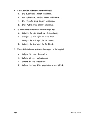 5. Which sentence describes a medical problem?
a. Die Kälte wird immer schlimmer.
b. Die Schmerzen werden immer schlimmer.
c. Der Verkehr wird immer schlimmer.
d. Das Wetter wird immer schlimmer.
6. To obtain medical treatment someone might say:
a. Bringen Sie ihn sofort zur Krankenkasse.
b. Bringen Sie ihn sofort in mein Büro.
c. Bringen Sie ihn sofort in die Schule.
d. Bringen Sie ihn sofort in die Klinik.
7. Which of the following sentences directs you to the hospital?
a. Fahren Sie zum Sanatorium.
b. Fahren sie zur Notaufnahme.
c. Fahren Sie zur Universität.
d. Fahren Sie zur Veterinärmedizinischen Klinik.
182 Lesson Seven
 