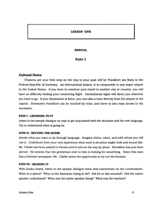 LESSON ONE
ARRIvAL
PART 1
Cultural Notes
Chances are your first stop on the way to your post will be Frankfurt am Main in the
Federal Republic of Gennany. An international airport, it is comparable to any major airport
in the United States. If you have to continue your travel to another city or country, you will
have no difficulty finding your connecting flight. International signs will direct you wherever
you have to go. If your destination is Bonn, you can take a train directly from the airport to the
capital. Downtown Frankfurt can be reached by train, and there is also easy access to the
Autobahn.
STEP I - USTENING TO IT
Listen to the sample dialogue on tape to get acquainted with the situation and the new language.
Try to understand what is going on.
STEP D - SETrING TUE SCENE
Decide what you want to do through language. Imagine where, when, and with whom you will
use it. Contribute from your own experience what such a situation might look and sound like.
Mr. Clarke has been posted to Vienna and is now on his way by plane. Breakfast has just been
served. He notices that the gentleman next to him is looking for something. Since this man
has a German newspaper, Mr. Clarke seizes the opportunity to try out his German.
STEPm-HEARINGIT
With books c1osed, listen to the sampIe dialogue twice and concentrate on the conversation.
What is it about? What is the American trying to do? Did he or she succeed? Did the native
speaker understand? What was the native speaker doing? What was the reaction?
LessonOne 3
 