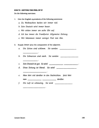 S1EPVI- GETI'ING THE FEEL OF rr
Do the following exercises:
1. Give the English equivalents of the following sentences:
a. Zu Weihnachten backen wir immer viel.
b. Sein Deutsch wird immer besser.
c. Wir stehen immer um sechs Uhr auf.
d. Ich lese immer die Frankfurter Allgemeine Zeitung.
e. Wir bekommen immer weniger Post von ihm.
2. Supply immer plus the comparaUve of the adjecUve.
a. Die Zeiten sind schlimm. Sie werden
b. Die Schmerzen sind stark. Sie werden
c. Sein Deutsch ist gut. Es wird
d. Diese Zeitung ist liberal. Sie wird
e. Man hört viel darüber in den Nachrichten. Jetzt hört
man darüber.------
f. Die Luft ist schmutzig. Sie wird
Lesson Seven 185
 