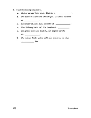 3. Supply the missing comparatives.
186
a. Gestern war das Wetter schön. Heute ist es
b. Das Essen im Restaurant schmeckt gut. Zu Hause schmeckt
es
c. Sein Bruder ist gross. Seine Schwester ist
d. Eine Wohnung kostet viel. Ein Haus kostet
e. Ich spreche schon gut Deutsch, aber Englisch spreche
ich
f· Die meisten Kinder gehen nicht gern spazieren; sie sehen
______ fern.
Lesson Seven
 