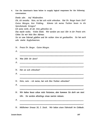 4. Use the American's lines below to supply logical responses for the following
conversation.
Danke sehr. Auf Wiedersehen.
Oh, ich verstehe. Nein, sie hat sich nicht erbrochen. Hat Dr. Berger heute Zeit?
Guten Morgen, hier Fielding. Könnte ich meine Tochter heute in die
Sprechstunde bringen?
Ich weiss nicht, ob der Arm gebrochen ist.
Das macht nichts. Vielen Dank. Wir werden um zwei Uhr in der Praxis sein.
Geben Sie mir bitte Ihre Adresse.
Sie ist vom Fahrrad gefallen und ihr rechter Arm ist geschwollen. Sie hat auch
sehr starke Kopfschmerzen.
N. Praxis Dr. Berger. Guten Morgen.
A.
N. Was fehlt ihr denn?
A.
N. Hat sie sich erbrochen?
A.
N. Nein, nein - ich meine, hat sich Ihre Tochter erbrochen?
A.
N. Wir haben heute schon viele Patienten, aber kommen Sie doch um zwei
Uhr. Sie werden allerdings etwas warten müssen.
A.
N. Mülheimer Strasse 28, 2. Stock. Wir haben einen Fahrstuhl im Gebäude.
Lesson Seven 187
 
