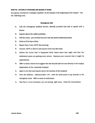 STEP VII - PUTTING IT TOGETHER AND MAKING IT WORK
As a group. reconstruct a dialogue modeled on the sampIe at the beginning of the chapter. Use
the following cues.
Emergency Call
A. Call the emergency medical seIVice. identify yourself and ask to speak with a
doctor.
N. Inqulre about the caller's problem.
A. Tell the nurse. you are ßne but your son has severe abdominal pains.
N. Find out If he has a fever.
A. Report that it was 103°F thls moming.
N. Convert 103°F to 39.3°C and inquire ifher son did vomit.
A. Inform the nurse that it happened three times since last night and that the
abdominal palns are getting more severe. Express your concern that it might be
appendicitis.
N. OfIer to send a doctor but suggest that she should take her son directly to the surgery
department of the universlty hospital.
A. Agree to do that and inquire about the locaUon of the hospital.
N. Glve the address - Adenauerallee 119 - with the instrucUon to go directly to the
emergency room. OfIer to send an ambulance.
A. Say that it Is not necessary. you are leaving right away. Close the conversaUon.
Lesson Seven 189
 