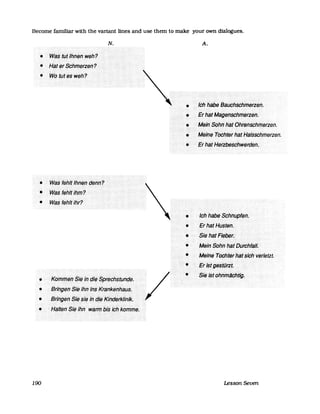 Become familiar with the variant lines and use them to make your own dialogues.
N.
.....
• ···K()I11IJJ(]I1·.$i(3.Jä.CJi~..$prech$tiJnde......................... - ............................................ ..... .
• Brilfgerr$liiihh·rJj$f</aifke:ifI18lis.
• Ilrir{g~h$ie$i~if1&i(fkirl(Jefklihik.
•
190
•
•
A.
····/ch..hSbe··Bsuchschmerzen.
t=rHatMageriS9fll11erzeh.
• MeInSdHrfhalOhrenSchmefzen.
............................................................... .....
• .... Melffe<TdChtefHafHiIlsschmerzen.
•··EfhafHerzoeschwerden.
.lchPab~$chnupfel1.
• EfhafHiiSten.
............ .......... . "
• Siel1äfFiebef.
... . ....
-MelifSahifhäfDtifChfilll.
• MelriiiTdChtelhiIfsichVerlefzl;
... FtlsJgeSWtiJ.
Si~..ist•.ohriiT1aCIJtig.
Lesson Seven
 