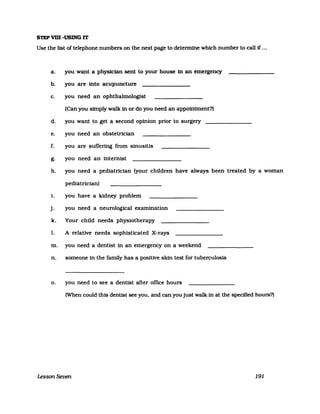 STEP vm -USING IT
Use the list of telephone numbers on the next page to detennine which number to call if ...
a. you want a physician sent to your house in an emergency
b. you are into acupuncture
c. you need an ophthalmologist
(Can you Sfmply walk in or do you need an appointment?)
d. you want to get a second opinion prior to surgery
e. you need an obstetrician
f. you are sufIering from sinusitis
g. you need an internist
h. you need a pediatrician (your children have always been treated by a woman
pediatrician)
i. you have a kidney problem
j. you need a neurological examination
k. Your child needs physiotherapy
1. A relative needs sophisticated X-rays
m. you need a dentist in an emergency on a weekend
n. someone in the family has a positive skin test for tuberculosis
o. you need to see a dentist after office hours
(When could this dentist see you, and can you just walk in at the specified hours?)
Lesson Seven 191
 