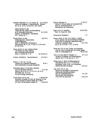 Wernecke- Wolf-Dieter, Dr., B 12, Kantstr. 28. ~ 313 60 30
Facharzt für Säuglings- u. Kinderkrankheiten. Sprechst.:
Mo., DL, 00., 10-12 u. 16-18 Uhr, Mi. vorm. Vereinb.
Saland, Hermann, Dr. med.,
Chefarzt der Hals-, Nasen- und Ohrenabteilung
am St.-Gertrauden-Krankenhaus. 82 94-330
Sprechst.: im Krankenhaus n. Vereinbarung.
B31. Paretzer Str. 11.
Flehmig, Rolf-W., Dr. med., 853 16 16
Röntgendiagnostik - Nuclearmedizin,
Ultraschalldiagnostik,
Berlin 31 (Wilmersdorf), Wexstrasse 27.
Sprechstunden: Mo., DL, 00., Fr. 8.30-13 u. 15.30-18 Uhr,
Mi. 8.30-12 Uhr.
Eppmg, Heinrich, Dr. med., ärzHicher Direktor
und Chefarzt der Inneren Abteilung
des St. Gertrauden-Krankenhauses,
Berlin 31, Paretzer Str. 11-12. 82 92-270+271
Ärztlicher Notfalldienst (Bereitschaftsarzt). ~ 31 0321
Brandt, H.-J., Priv. Ooz. Dr. med.,
Chefarzt in der Lungenklinik Heckeshom, 80 02-1
Berlin 39 (Wannsee), Am Grossen Wannsee 80.
Blumenstock, Maria K., Dr. med. dent., Zahnärztin,
Berlin 30, Münchener Strasse 24. 24 47 88
Sprechst.: Mo, Di, 00.9-11, Fr. 9-12, Di. u. 00.15-18.
Berufstätige: Mo. 16-19 Uhr.
Nur nach vorheriger Vereinbarung.
Krause, Dieter, Prof. Dr. med., 7 98-39 61/62
192
Beratender Orthopäde und Leiter der Abteilung für Physi-
kalische Therapie am Klinikum Steglitz der FU Berlin
priv. Berlin 33 (Grunewald), Griegstr. 40. 8 26 36 46
Stammer, Alexander, Dr., 8 261031
Chefarzt d. Chirurg. Abteilg. der Grunewald-Klinik,
Berlin 33, Richard-Strauss-Str. 1-3.
Sprechstunden nach Vereinbarung.
Sagert, Armin, Dr. Akupunktur,
Berlin 15, Pariser Str. 39/40.
08812667
Zahnärztlicher Notfalldienst
Schwarz, Alfred, Dr. med., Ärztl. Direktor u. Chefarzt
der gyn.-geburtsh. Abt. des Krankenhauses Waldfriede.
Praxis: Berlin 37 (Zehlendorf), Argentinische Allee 1
114
(S-Bahnhof Lindenthaler Allee), 801 17 08
Mo., Di., 00.16-19, Mi. 11-12, Fr. 14-16 Uhr.
Brosig, Wilh., Prof. Dr. med., Direktor der Uroligischen
Klinik der Freien Universität Berlin am Klinikum Steglitz.
Berlin 45. Hindenburgdamm 30. 7 98 25 75/76
Jahn, E., Dr. med., Berlin 31, Uhlandstr. 114. 87 14 44
Fachärztin für Säuglings- und Kinderkrankheiten
Sprechst.: MO.-Fr. 10-12, Mo., 00., Fr. 15-17.
Neesse, Hans, Dr., Berlin 15, Bleibtreustrasse 33.
Sprechstunden: Mo, DL, 00. u. Fr. 8.30-10.30
Berufstätige, Kinder, Privat- und Contactlinsen-
patienten nach telef. Anmeldung. 881 2321
Vogt, Ulrich, Prof. Dr. med
Chefarzt der Neurologisch-Psychiatrischen
Abteilung des Krankenhauses Moabit
Berlin 30, Derfflingerstrasse 21.
Sprechstunden nach Vereinbarung
Privat: Berlin 46, Siemensstr. 7.
261 1361
7 96 44 46
Lesson Seven
 