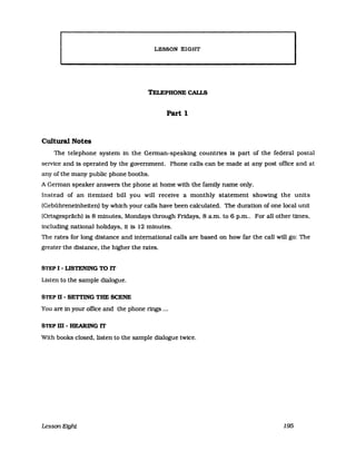LESSON EHGlHIT
TELEPHONE CALLS
Part 1
Cultural Notes
The telephone system in the German-speaking countries is part of the federal postal
service and is operated by the government. Phone calls can be made at any post office and at
any of the many public phone booths.
A German speaker answers the phone at horne with the family name only.
Instead of an itemized bill you will receive a monthly statement showing the units
(Gebühreneinheiten) by which your calls have been calculated. The duratlon of one local unit
(Ortsgespräch) 18 8 minutes. Mondays through Fridays. 8 a.m. to 6 p.m.. For all other times.
including national holidays. it is 12 minutes.
The rates for long distance and international calls are based on how far the call will go: The
greater the distance. the higher the rates.
STEP I - LISTENING TO IT
Listen to the sampIe dialogue.
STEP ß - SETTING THE SCENE
YOll are in your ofllce and the phone rings ...
STEP m - HEARING IT
With books closed. listen to the sampIe dialogue twice.
Lesson Etght 195
 