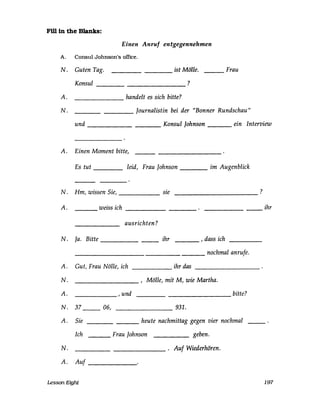 Fillln the Blanks:
Einen Anruf entgegennehmen
A. Consul Johnson's office.
N. Guten Tag. ist Mölle.---- ---
Konsul ?---- --------------
handelt es sich bitte?-----------
Frau
A.
N. ________ Journalistin bei der "Bonner Rundschau"
und __________ Konsul Johnson ___ ein Interview
A. Einen Moment bitte,
Es tut leid, Frau Johnson _____ im Augenblick
N. Hm, wissen Sie, sie ?
--------------
A. weiss ich--..0_- __________
--
ausrichten?
N. Ja. Bitte _______ ihr ___ , dass ich
___________________ nochmal anrufe.
A. Gut, Frau Nälle, ich ihr das---------- ----------------
N. , Mälle, mit M, wie Martha.
A.
N.
A.
N.
A.
------- , und bitte?
37 __ 06, 931.
Sie ________ heute nachmittag gegen vier nochmal
Ich ______ geben.
____________ . Auf Wiederhören.
____ Frau Johnson
Auf
Lesson Eight
ihr
197
 