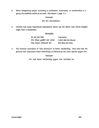 2. When designating people according to profession. nationality. or membership in a
group. the indefinite artlcle is not used. (See lesson 1. page 11.)
Example:
Ich bin ]ournalistin.
3. German has many impersonal expressions which use the dative case where English
might have a nominative.
Examples:
Es tut mir leid.
Die Bluse gefällt mir nicht.
Das Essen schmeckt ihr.
I am sorry.
I don't like the blouse.
She likes the food.
4. The German equivalent of "this afternoon" is heute nachmittag. Note also that the
general time expression heute nachmittag is followed by the more specific gegen vier.
Example:
Ich rufe heute nachmittag gegen vier nochmal an.
Lesson Eight 201
 