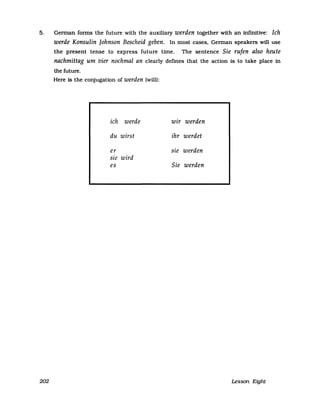 5. Gennan fonns the future with the auxiliary werden together with an infinitive: Ich
werde Konsulin Johnson Bescheid geben. In most cases, Gennan speakers will use
the present tense to express future time. The sentence Sie rufen also heute
nachmittag um vier nochmal an clearly defines that the action is to take place in
the future.
Here is the conjugation of werden (will):
ich werde wir werden
du wirst ihr werdet
er sie werden
sie wird
es Sie werden
202 Lesson Eight
 