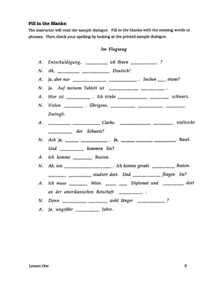 FiI1ln the Blanks:
The instructor will read the sampIe dialogue. Fill in the blanks with the missing words or
phrases. Then check your spelllng by looking at the prfnted sampIe dialogue.
A. Entschuldigung,
N. Ah,
A. ja, aber nur
Im Flugzeug
_____ ich Ihnen _____
Deutsch!
. Suchen------
N. Ja. Auf meinem Tablett ist
A. Hier ist Ich trinke
N. Vielen . Übrigens,
Zwingli.
A. Clarke.
der Schweiz?
N. Ach ja, la,
Und kommen Sie?
A. Ich komme Boston.
N. Ah, wie . Ich komme gerade
studiert dort. Und
A. Ich muss Wien. ---- Diplomat und
an der amerikanischen Botschaft
N. Dann wohl länger
A. Ja, ungefähr Jahre.
LessonOne
?
etwas?
schwarz.
vielleicht
Basel.
Boston.
fliegen Sie?
dort
?
5
 