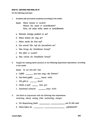 STEPVI - GETTING TUE FEEL OF IT
Do the followmg exercises:
1. Students ask and answer questions according to the model.
Model: Wann kommt er zurück?
Wissen Sie, wann er zurückkommt?
Nein, ich weiss nicht, wann er zurückkommt.
a. Wieviele Anzüge probiert er an?
b. Wann kommt der Zug an?
c. Wann macht die Post auf?
d. Um wieviel Uhr ruft die /ournalistin an?
e. Was bringt der Hoteldiener herauf?
f· Wie fährt er zurück?
g. Was schickt die Hotelküche herauf?
2. Supply the missing dative pronoun in the following impersonal expressions. according
to the model.
Model: Es tut ihm sehr leid.
a. Gefällt (you farn. sing.) das Zimmer?
b. Das Hotel gefällt . (them) nicht.
c. Wie geht es (her)?
d. Danke, es geht (her) gut.
e. Sauerkraut schmeckt (hirn) nicht.
3. Use heute in conjuncUon with the following time expressions:
vormittag, abend, mittag, früh, nachmittag, morgen
a. Die Besprechung findet um 10 Uhr statt.------
b. Wann haben Sie gefrühstückt?
Lesson Eight 200
 