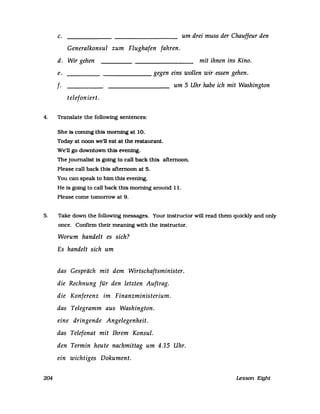 c. um drei muss der Chauffeur den
Generalkonsul zum Flughafen fahren.
d. Wir gehen mit ihnen ins Kino.
e. ____________ gegen eins wollen wir essen gehen.
f· um 5 Uhr habe ich mit Washington
telefon iert.
4. Translate the followmg sentences:
She 18 coming th18 morning at 10.
Today at noon we'n eat at the restaurant.
we'n go downtown th18 evenfng.
The journal1st Is going to call back thls aftemoon.
PIease call back th1s afternoon at 5.
You can speak to him thls evening.
He Is going to call back thls morning around 11.
Please come tomorrow at 9.
5. Take down the following messages. Your instructor will read them quickly and only
once. Conftrm their meaning with the instructor.
204
Worum handelt es sich?
Es handelt sich um
das Gespräch mit dem Wirtschaftsminister.
die Rechnung für den letzten Auftrag.
die Konferenz im Finanzministerium.
das Telegramm aus Washington.
eine dringende Angelegenheit.
das Telefonat mit Ihrem Konsul.
den Termin heute nachmittag um 4.15 Uhr.
ein wichtiges Dokument.
Lesson Eight
 