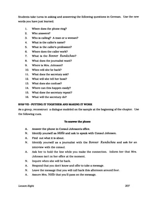 Students take turns in asking and answering the following quesUons in German. Use the new
words you have just learned.
l. Where does the phone ring?
2. Who answers?
3. Who is calling? A man or a woman?
4. What is the caller's name?
5. What is the caller's profession?
6. Where does the caller work?
7. What is the Bonner Rundschau?
8. What does the journalist want?
9. Where is Mrs. Johnson?
10. When will she be back?
1l. What does the secretary ask?
12. What will she tell her boss?
13. What does she confuse?
14. Where can this happen easily?
15. What does the secretary repeat?
16. What will the secretary do?
STEP VB - PUTTING lT TOGETHER AND MAKlNG lT WORK
As a group, reconstruct a dialogue modeled on the sampIe at the beginning ofthe chapter. Use
the following cues.
To answer the phone
A. Answer the phone in Consul Johnson's omce.
N. IdenUfy yourself as Mölle and ask to speak with Consul Johnson.
A. Find out what it is about.
N. Identify yourself as a journalist with the Bonner Rundschau and ask for an
interview with the consul.
A. Ask her to hold the line while you make the connecUon. Inform her that Mrs.
Johnson isn't in her office at the moment.
N. Inquire when she will be back.
A. Respond that you don't know and offer to take a message.
N. Leave the message that you will call back this afternoon around four.
A. Assure Mrs. Nölle that you'll pass on the message.
Lesson Eight 207
 