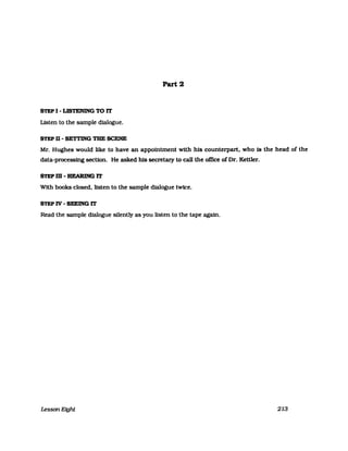 STEP I - LISTENING TO lT
Listen to the sampIe dialogue.
STEP 11 - SETI'ING TUE SCENE
Part 2
Mr. Hughes would like to have an appointment with his counterpart, who 1s the head of the
data-processmg sectlon. He asked bis secretary to call the office ofDr. Kettler.
STEP m -HEARING lT
With books closed, listen to the sampIe dialogue twice.
STEP IV - SEEING lT
Read the sampIe dialogue silently as you listen to the tape again.
Lesson Eight 213
 