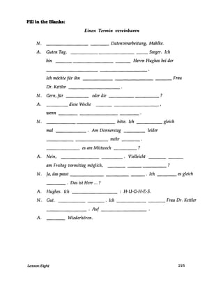 Fi1l in the Blanks:
Einen Termin vereinbaren
N. ____________ Datenverarbeitung, Mahlke.
A. Guten Tag. _______________ Seeger. Ich
bin ______________ Herrn Hughes bei der
Ich möchte für ihn __________________ Frau
Dr. Kettler __________
N. Gern, für oder die __________ ?
A. diese Woche
wenn ________________
N. ______ ________ bitte. Ich _____ gleich
mal ______ . Am Donnerstag
mehr----- ------ ----
es am Mittwoch ?------ ----
leider
A. Nein, . Vielleicht----
am Freitag vormittag möglich, ----- ?
N. Ja, das passt _____________ . Ich ____ es gleich
____ . Das ist Herr ... ?
A. Hughes. Ich H-U-G-H-E-S.
N. Gut. ________ . Ich __________ Frau Dr. Kettler
_______ . Auf _________
A. Wiederhören.
Lesson Eight 215
 