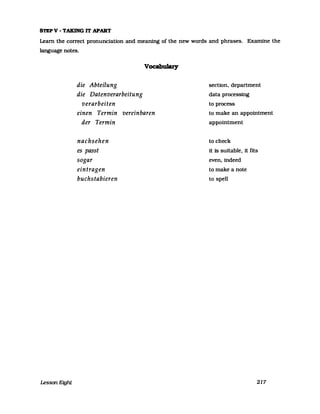 STEPV - T.AK.ING IT APART
Leam the correct pronunciation and meaning of the new words and phrases. Examine the
language notes.
Lesson E;ght
die Abteilung
die Datenverarbeitung
verarbeiten
VocabuJary
einen Termin vereinbaren
der Termin
nachsehen
es passt
sogar
eintragen
buchstabieren
section, department
data processing
to process
to make an appointment
appointment
to check
it is suitable, it fits
even, indeed
to make a note
to speIl
217
 