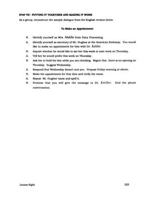 STEP VD - PUTTlNG rr TOGETHER AND MAKlNG rr WORK
As a group. reconstruct the sampIe dialogue from the English version below.
To Malte an Appolntment
N. IdenUfy yourself as Mrs. Mahlke from Data Processing.
A. IdenUfy yourself as secretary of Mr. Hughes at the American Embassy. You would
like to make an appointment for him with Dr. Kettler.
N. Inquire whether he would like to see her this week or next week on Thursday.
A. Tell her he would prefer this week on Thursday.
N. Ask her to hold the line while you are checking. Regret that there is no opening on
Thursday. Suggest Wednesday.
A. Respond that Wednesday doesn't suft you. Propose Friday moming at eleven.
N. Make the appointment for that date and verify the name.
A. Repeat Mr. Hughes' name and speIl it.
N. Promise that you will give the message to Dr. Kettler. End the phone
conversaUon.
Lesson Eight 223
 