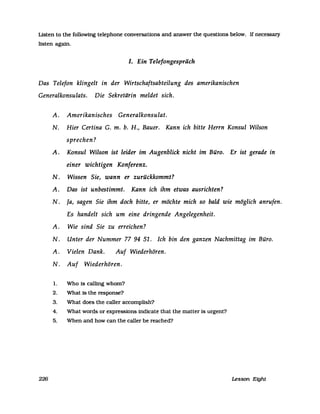 Listen to the following telephone conversations and answer the questions below. If necessary
listen agam.
J. Ein Telefongespräch
Das Telefon klingelt in der Wirtschaftsabteilung des amerikanischen
Generalkonsulats. Die Sekretärin meldet sich.
A. Amerikanisches Generalkonsulat.
N. Hier Certina G. m. b. H., Bauer. Kann ich bitte Herrn Konsul Wilson
sprechen?
A. Konsul Wilson ist leider im Augenblick nicht im Büro. Er ist gerade in
einer wichtigen Konferenz.
N. Wissen Sie, wann er zurückkommt?
A. Das ist unbestimmt. Kann ich ihm etwas ausrichten?
N. Ja, sagen Sie ihm doch bitte, er möchte mich so bald wie möglich anrufen.
Es handelt sich um eine dringende Angelegenheit.
A. Wie sind Sie zu erreichen?
N. Unter der Nummer 77 94 51. Ich bin den ganzen Nachmittag im Büro.
A. Vielen Dank. Auf Wiederhören.
N. Auf Wiederhören.
1. Who is calling whom?
2. What is the response?
3. What does the caller accomplish?
4. What words or expressions indicate that the matter is urgent?
5. When and how can the caller be reached?
226 Lesson Eight
 