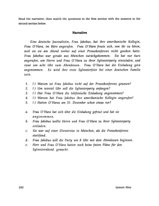Read the narrative, then match the questions in the first section with the answers in the
second section below.
Narrative
Eine deutsche Journalistin, Frau Jakobus, hat ihre amerikanische Kollegin,
Frau 0 'Hara, im Büro angerufen. Frau 0 'Hara freute sich, von ihr zu hören,
weil sie sie am Abend vorher auf einer Pressekonferenz nicht gesehen hatte.
Frau Jakobus war gerade aus München zurückgekommen. Sie hat nur kurz
angerufen, um Herrn und Frau 0 'Hara zu ihrer Sylvesterparty einzuladen, und
zwar um acht Uhr zum Abendessen. Frau O'Hara hat die Einladung gern
angenommen. Es wird ihre erste Sylvesterfeier bei einer deutschen Familie
sein.
1. () Warum ist Frau Jakobus nicht auf der Pressekonferenz gewesen?
2. () Um wieviel Uhr soll die Sylvesterparty anfangen?
3. () Hat Frau 0 'Hara die telefonische Einladung angenommen?
4. () Warum hat Frau Jakobus ihre amerikanische Kollegin angerufen?
5. () Hatten O'Haras am 31. Dezember schon etwas vor?
a. Frau 0 'Hara hat sich über die Einladung gefreut und hat sie
angenommen.
b. Frau Jakobus wollte Herrn und Frau O'Hara zu ihrer Sylvesterparty
einladen.
c. Sie war auf einer Dienstreise in München, als die Pressekonferenz
stattfand.
d. Frau Jakobus will die Party um 8 Uhr mit dem Abendessen beginnen.
e. Herr und Frau 0 'Hara hatten noch keine festen Pläne für den
Sylvesterabend gemacht.
232 Lesson Nine
 