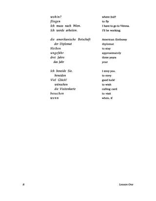 8
wohin?
fliegen
Ich muss nach Wien.
Ich werde arbeiten.
die amerikanische Botschaft
der Diplomat
bleiben
ungefähr
drei Jahre
das Jahr
Ich beneide Sie.
beneiden
Viel Glück!
wünschen
die Visitenkarte
besuchen
wenn
where (to)?
to fly
I have to go to Vienna.
1'11 be working.
American Embassy
diplomat
to stay
approximately
three years
year
I envyyou.
to envy
good luck!
to wish
ca11ing card
to visit
when.1f
LessonOne
 