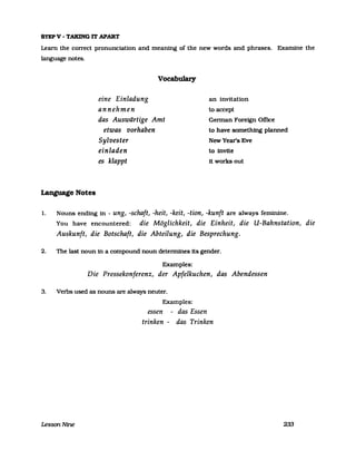 STEPV - TAKING IT APART
Learn the correct pronunciation and meaning of the new words and phrases. Examine the
language notes.
eine Einladung
annehmen
Vocabulary
das Auswärtige Amt
an invitation
to accept
German Forefgn Office
etwas vorhaben
Sylvester
einladen
to have something planned
NewYear's Eve
to invite
es klappt it works out
Language Notes
l. Nouns ending in - ung, -schaft, -heit, -keit, -tion, -kunft are always feminine.
You have encountered: die Möglichkeit, die Einheit, die U-Bahnstation, die
Auskunft, die Botschaft, die Abteilung, die Besprechung.
2. The last noun in a compound noun detennines its gender.
Examples:
Die Pressekonferenz, der Apfelkuchen, das Abendessen
3. Verbs used as nouns are always neuter.
LessonNine
Examples:
essen - das Essen
trinken - das Trinken
233
 