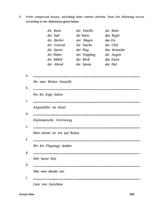 2. Form compound nouns. including their correct articles. from the following nouns
according to the definitions given below.
die Reise die Vanille die Bahn
der Saal die Karte das Regal
die Bücher der Wagen das Eis
der General die Tasche der Chef
die Speise der Flug das Konsulat
der Hafen der Empfang die Augen
die Möbel der Blick das Essen
der Abend die Speise der Hof
a.
Wo man Bücher hinstellt
b.
Wo die Züge halten
c.
Angestellter im Hotel
d.
Diplomatische Vertretung
e.
Man nimmt sie mit auf Reisen
f·
Wo die Flugzeuge landen
g.
Sehr kurze Zeit
h.
Was man abends isst
i.
Liste von Gerichten
LessonNine 235
 