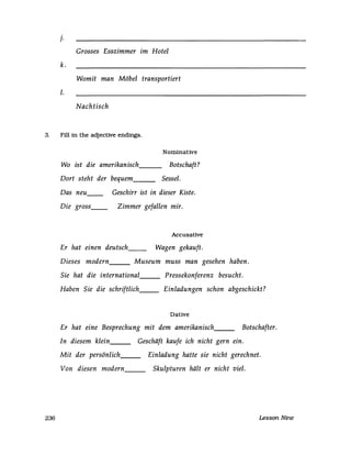 J.
Grosses Esszimmer im Hotel
k.
Womit man Möbel transportiert
1.
Nachtisch
3. Fill in the adjective endings.
236
Wo ist die amerikanisch---
Dort steht der bequem___
Nominative
Botschaft?
Sessel.
Das neu__
Die gross__
Geschirr ist in dieser Kiste.
Zimmer gefallen mir.
Accusative
Er hat einen deutsch__ Wagen gekauft.
Dieses modern Museum muss man gesehen haben.
Sie hat die international Pressekonferenz besucht.
Haben Sie die schriftlich Einladungen schon abgeschickt?
Dative
Er hat eine Besprechung mit dem amerikanisch Botschafter.
In diesem klein Geschäft kaufe ich nicht gern ein.
Mit der persönlich Einladung hatte sie nicht gerechnet.
Von diesen modern Skulpturen hält er nicht viel.
Lesson Nine
 
