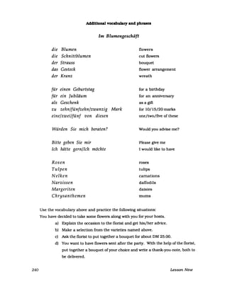 240
Additional vocabulary and phrases
Im Blumengeschäft
die Blumen
die Schnittblumen
der Strauss
das Gesteck
der Kranz
für einen Geburtstag
für ein Jubiläum
als Geschenk
zu zehn/fünfzehn/zwanzig Mark
eine/zwei/fünf von diesen
Würden Sie mich beraten?
Bitte geben Sie mir
Ich hätte gern/Ich möchte
Rosen
Tulpen
Nelken
Narzissen
Margeriten
Chrysanthemen
flowers
cut flowers
bouquet
flower arrangement
wreath
for a birthday
for an anniversary
as a gift
for 10/15/20 marks
one/two/five ofthese
Would you advise me?
PIease give me
I would like to have
roses
tulips
carnations
daffodils
daisies
mums
Use the vocabulary above and practice the following situations:
You have decided to take some flowers along with you for your hosts.
a) Explain the occasion to the florist and get his/her advice.
b) Make aselection from the varieties named above.
c) Ask the florist to put together a bouquet for about DM 25.00.
d) You want to have flowers sent after the party. With the help ofthe florist,
put together a bouquet ofyour choice and write a thank-you-note, both to
be delivered.
Lesson Nine
 