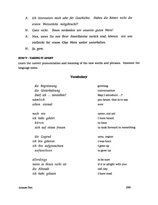 A. Ich interessiere mich sehr für Geschichte. Haben die Römer nicht die
ersten Weinstöcke mitgebracht?
N. Ganz recht. Ihnen verdanken wir unseren guten Wein!
A. Nun, wenn Sie von Ihrer Amerikareise zurück sind, können wir uns
vielleicht bei einem Glas Wein weiter unterhalten.
N. Ja, gern.
STEPV - TAKING IT APART
Learn the correct pronunciation and meaning of the new words and phrases. Examine the
language notes.
LessonTen
die Begrüssung
die Unterhaltung
Darf ich ... vorstellen?
nämlich
schon einmal
noch nie
ich habe gehört
hören
sich auf etwas freuen
die Gegend
ich bin geboren
ich bin aufgewachsen
aufwachsen
allerdings
wenn es Ihnen recht ist
die Altstadt
ich habe gelesen
Vocabulary
greeting
conversation
May I introduce ...?
you know. that 15 to say
ever
never. not yet
I have heard
to hear
to look fOIWard to something
area. region
I was born
Igrewup
togrowup
to be sure
if it is alright with you
old city
I have read
245
 