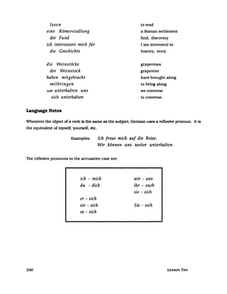 lesen
eine Römersiedlung
der Fund
ich interessiere mich für
die Geschichte
die VVeinstöcke
der VVeinstock
haben mitgebracht
mitbringen
wir unterhalten uns
sich unterhalten
Language Notes
to read
a Roman settlement
find, discovery
I am interested in
history, story
grapevines
grapevine
have brought along
to bring along
we converse
to eonverse
Whenever the obJect of a verb fs the same as the subJect. German uses a reflexive pronoun. It is
the equivalent of myself. yourself. ete.
Examples: Ich freue mich auf die Reise.
VVir können uns weiter unterhalten.
The reflexive pronouns in the aeeusative ease are:
246
ich - mich
du - dich
er - sich
sie - sich
es - sich
wir - uns
ihr - euch
sie - sich
Sie - sich
Lesson Ten
 