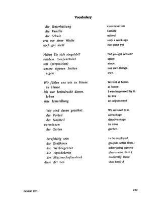 LessonTen
die Unterhaltung
die Familie
die Schule
erst vor einer Woche
noch gar nicht
Vocabulary
Haben Sie sich eingelebt?
seitdem (conjunction)
seit (preposition)
unsere eigenen Sachen
eigen
Wir fühlen uns wie zu Hause.
zu Hause
Ich war beeindruckt davon.
leben
eine Umstellung
Wir sind daran gewöhnt.
der Vorteil
der Nachteil
vermissen
der Garten
berufstätig sein
die Grafikerin
die Werbeagentur
die Apothekerin
der Mutterschaftsurlaub
diese Art von
eonversation
farnily
sehool
only a week ago
not quite yet
Did you get settled?
sinee
sinee
our own things
own
We feel at horne.
at horne
I was impressed by it.
to live
an adjustment
We are used to it.
advantage
disadvantage
to miss
garden
to be ernployed
graphie artist (fern.)
advertising ageney
phannaeist (fern.)
rnaternity leave
this kind of
249
 