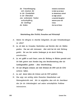 250
die Frauenbewegung
sich einsetzen für
in der Grundschule
in der Oberschule
eine verheiratete Tochter
sechzehnjährig
die Zwillinge
die beiden
Dialog3
women's movement
to take up an issue
in elementary school
in high school
a married daughter
sixteen-year-old
twins
the two of them
Unterhaltung über Politik, Fernsehen und Wirtschaft
A. Hatten Sie übrigens in Amerika Gelegenheit, ein paar Fernsehsendungen
zu sehen?
N. ja, ich habe im Fernsehen Nachrichten und Berichte über die Wahlen
gesehen. Das war sehr interessant. Aber mich hat die viele Werbung
gestört. Bei uns hier werden Sendungen ja nie durch Werbung
unterbrochen.
A. ja, mir gefällt es auch besser, wenn die Werbung in Blöcken gesendet wird.
Ich habe gestern zwei Stunden lang eine Berichterstattung über die
Landtagswahlen gesehen - ohne Unterbrechung.
N. Ich war übrigens erstaunt, wie viele Stimmen die SPD und die CDU
verloren haben.
A. ja, und davon haben die Grünen und die FDP profitiert.
N. Das zeigt, wie wichtig vielen Deutschen Umweltschutz und
Rüstungskontrolle sind. Mir ist aufgefallen, dass sich die Amerikaner
eher für die Arbeitslosigkeit und andere wirtschaftliche Probleme
interessieren.
Lesson Ten
 