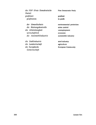 252
die FDP (Freie Demokratische
Partei)
profitiert
profitieren
der Umweltschutz
die Rüstungskontrolle
die Arbeitslosigkeit
wirtschaftlich
die Automobilindustrie
die Stahlindustrie
die Landwirtschaft
die Europäische
Gemeinschaft
Free Democratlc Party
profited
to profit
environmental protection
arms control
unemployment
economic
automobile industry
steel industry
agriculture
European Community
Lesson Ten
 