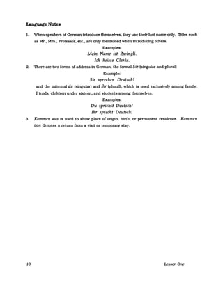 Language Notes
1. When speakers of German introduce themselves. they use therr last name only. TItles such
as Mr., Mrs., Professor, etc., are only mentioned when introducing others.
Examples:
Mein Name ist Zwingli.
Ich heisse Clarke.
2. There are two forms of address in German, the formal Sie (singular and plural)
Example:
Sie sprechen Deutsch!
and the informal du (singular) and ihr (plural), which is used exclusively among family,
friends, children under sixteen, and students among themselves.
Examples:
Du sprichst Deutsch!
Ihr sprecht Deutsch!
3. Kommen aus is used to show place of origin, birth, or permanent residence. Kommen
von denotes areturn from a visit or temporary stay.
10 LessonOne
 