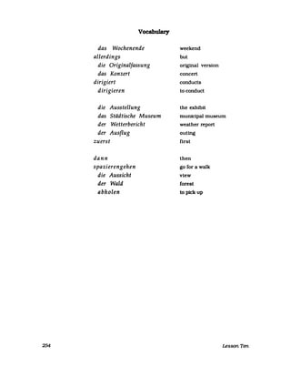 254
Vocabulary
das Wochenende
allerdings
die Originalfassung
das Konzert
dirigiert
dirigieren
die Ausstellung
das Städtische Museum
der Wetterbericht
der Ausflug
zuerst
dann
spazierengehen
die Aussicht
der Wald
abholen
weekend
but
original version
concert
conducts
to conduct
the exhibit
municipal museum
weather report
outing
first
then
go for a walk
view
forest
to pickup
Lesson Ten
 