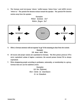 4. The Gennan word wo means "where," woher means "where from," and wohin means
"where to." The particle her denotes motion toward the speaker. The particle hin denotes
motion away from the speaker.
Examples:
Woher kommen Sie?
Wohin fliegen Sie?
+ +"'WOHER?,- ,-WOHIN?'"
+ +
5. Often a Gennan sentence will not express "to go" if the meaning is clear from the context.
Example:
Ich muss nach Wien.
6. All nouns and proper names are capitalized in Gennan. The first person pronoun ich is
never capitalized unless it begins a sentence: the second person fonnal Sie is always
capitalized.
7. When designating people according to profession, nationality, or membership in a group,
Gennan does not use the indefinite article.
Examples:
Ich bin Diplomat.
Herr Clarke ist Amerikaner.
Er ist Demokrat.
LessonOne 11
 