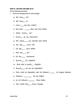 STEP VI - GETrING THE FEEL OF IT
Do the following exercises:
1. Fill in the missing verbs or verb endings:
a Wie heiss_ Sie?
b. Wie heiss_ er?
c. (sein) __ das Herr Clarke?
d. Das (sein) Herr und Frau Clarke.---
e. Woher komm_ du?
f. Komm ihr aus Österreich?
g. Wir komm__ aus Amerika (den USA).
h. Wir hab__ einen VW.
i. Ich hab__ einen BMW.
j. Was hör__ du?
k. Ich hör__ Rockmusik.
I. Sprech__ Sie Englisch?
m. Nein, aber er sprich_ Englisch.
n. Besuch__ du uns im September?
o. Nein, nicht im September, aber ich (können) ___
p. (Können) Sie mir helfen?
q. Ja, ich (können) ___ Ihnen helfen.
r. Herr Clarke hilf__ Herrn Zwingli.
LessonOne
im August kommen.
13
 
