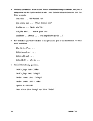 2. Introduce yourself to a fellow student and tell him or her where you are from, your place of
asstgnment and anticipated length of stay. Then find out similar information from your
fellow students.
Ich heisse .... Wie heissen Sie?
Ich komme aus Woher kommen Sie?
Ich bin aus .... Woher sind Sie?
Ich gehe nach .... Wohin gehen Sie?
Ich bleibe ... Jahre in ... . Wie lange bleiben Sie in ...?
3. Now introduce your fellow student to the group and give all the information you know
about him or her:
Das ist Herr/Frau
Er/sie kommt aus
Er/sie geht nach ....
Er/sie bleibt ... Jahre in
4. Answer the following questions.
14
Wohin fliegt Herr Clarke?
Wohin fliegt Herr Zwingli?
Woher kommt Herr Zwingli?
Woher kommt Herr Clarke?
Spricht er Deutsch?
Was trinken Herr Zwingli und Herr Clarke?
Lesson One
 