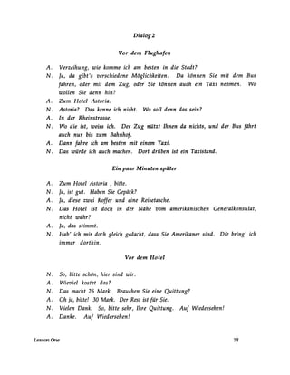 Dialog2
Vor dem Flughafen
A. Verzeihung, wie komme ich am besten in die Stadt?
N. Ja, da gibt's verschiedene Möglichkeiten. Da können Sie mit dem Bus
fahren, oder mit dem Zug, oder Sie können auch ein Taxi nehmen. Wo
wollen Sie denn hin?
A. Zum Hotel Astoria.
N. Astoria? Das kenne ich nicht. Wo soll denn das sein?
A. In der Rheinstrasse.
N. Wo die ist, weiss ich. Der Zug nützt Ihnen da nichts, und der Bus fährt
auch nur bis zum Bahnhof.
A. Dann fahre ich am besten mit einem Taxi.
N. Das würde ich auch machen. Dort drüben ist ein Taxistand.
Ein paar Minuten später
A. Zum Hotel Astoria , bitte.
N. Ja, ist gut. Haben Sie Gepäck?
A. Ja, diese zwei Koffer und eine Reisetasche.
N. Das Hotel ist doch in der Nähe vom amerikanischen Generalkonsulat,
nicht wahr?
A. Ja, das stimmt.
N. Hab' ich mir doch gleich gedacht, dass Sie Amerikaner sind. Die bring' ich
immer dorthin.
Vor dem Hotel
N . So, bitte schön, hier sind wir.
A. Wieviel kostet das?
N. Das macht 26 Mark. Brauchen Sie eine Quittung?
A. Oh ja, bitte! 30 Mark. Der Rest ist für Sie.
N. Vielen Dank. So, bitte sehr, Ihre Quittung. Auf Wiedersehen!
A. Danke. Auf Wiedersehen!
LessonOne 21
 