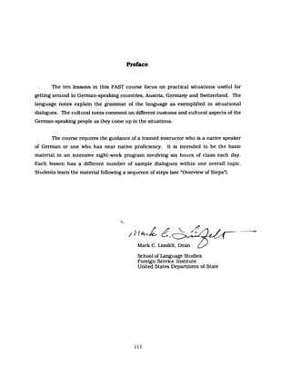 Preface
The ten lessons in this FAST course focus on practical situations useful for
getting around in Gennan-speaking countries. Austria. Gennany and Switzerland. The
language notes explain the grammar of the language as exemplified in situational
dialogues. The cultural notes comment on different customs and cultural aspects of the
Gennan-speaking people as they come up in the situations.
The course requires the guidance of a trained instructor who is a native speaker
of Gennan or one who has near native proficiency. It is intended to be the basic
material in an intensive eight-week program involving six hours of class each day.
Each lesson has a different number of sampIe dialogues within one overall topic.
Students leam the material following a sequence of steps (see "Overview of Steps").
/rlJ e.~~~···~--
Mark C. Lissfelt. Dean 0 -
School of Language Studies
Foreign Service Institute
United States Department of State
iii
 